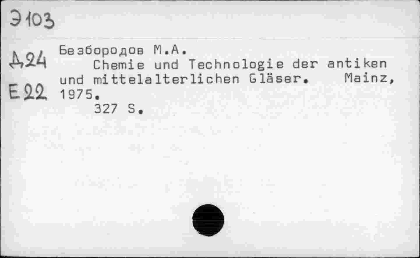 ﻿Э10Ь
Ä24	Безбородов М.А. Chemie und Technologie der antiken
ЕІ2.	und mittelalterlichen Gläser.	Mainz 1975. 327 S.